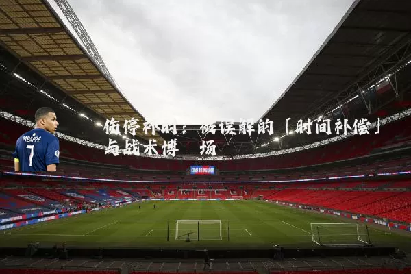 伤停补时：被误解的「时间补偿」与战术博弈场