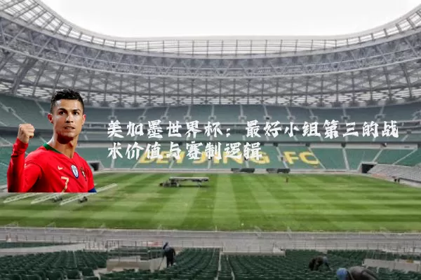美加墨世界杯:最好小组第三的战术价值与赛制逻辑