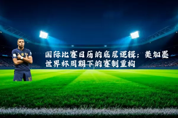 国际比赛日历的底层逻辑:美加墨世界杯周期下的赛制重构