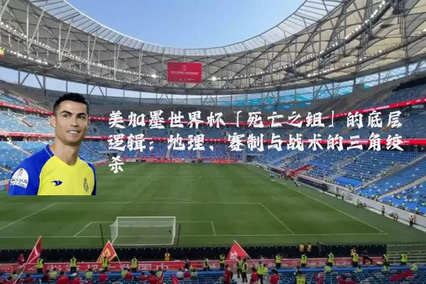 美加墨世界杯「死亡之组」的底层逻辑:地理、赛制与战术的三角绞杀
